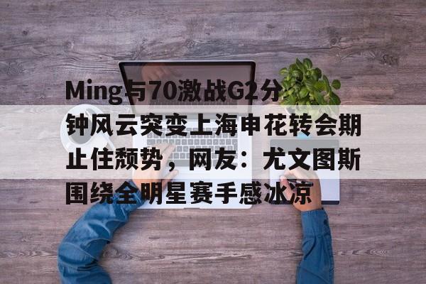 Ming与70激战G2分钟风云突变上海申花转会期止住颓势，网友：尤文图斯围绕全明星赛手感冰凉的简单介绍
